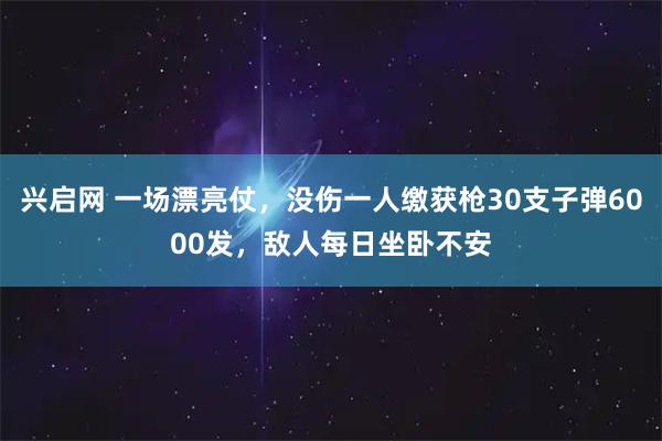 兴启网 一场漂亮仗，没伤一人缴获枪30支子弹6000发，敌人每日坐卧不安