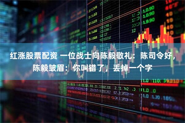 红涨股票配资 一位战士向陈毅敬礼：陈司令好，陈毅皱眉：你叫错了，丢掉一个字