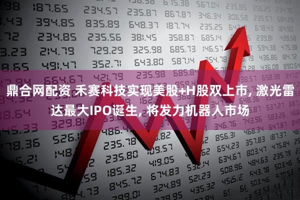 鼎合网配资 禾赛科技实现美股+H股双上市, 激光雷达最大IPO诞生, 将发力机器人市场