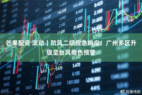 芒果配资 滚动｜防风二级应急响应！广州多区升级至台风橙色预警