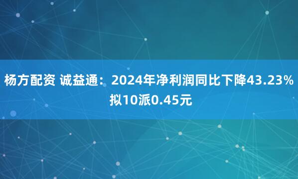 杨方配资 诚益通：2024年净利润同比下降43.23% 拟10派0.45元
