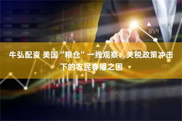 牛弘配资 美国“粮仓”一线观察：关税政策冲击下的农民春播之困