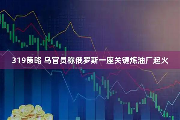 319策略 乌官员称俄罗斯一座关键炼油厂起火