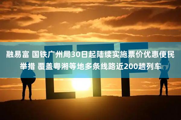 融易富 国铁广州局30日起陆续实施票价优惠便民举措 覆盖粤湘等地多条线路近200趟列车
