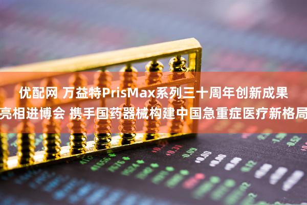 优配网 万益特PrisMax系列三十周年创新成果亮相进博会 携手国药器械构建中国急重症医疗新格局