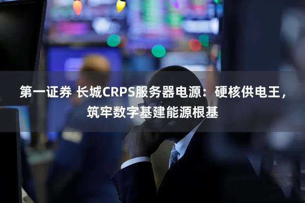 第一证券 长城CRPS服务器电源：硬核供电王，筑牢数字基建能源根基