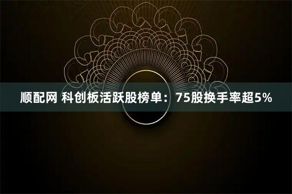 顺配网 科创板活跃股榜单：75股换手率超5%