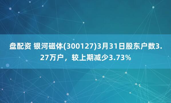 盘配资 银河磁体(300127)3月31日股东户数3.27万户，较上期减少3.73%