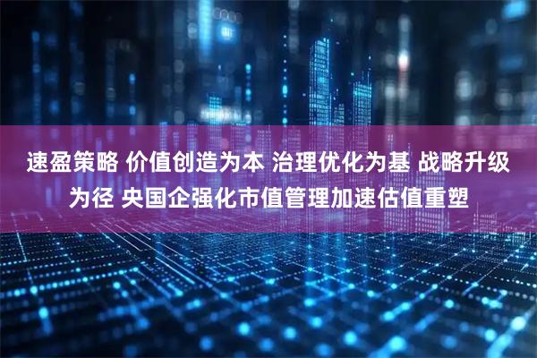速盈策略 价值创造为本 治理优化为基 战略升级为径 央国企强化市值管理加速估值重塑