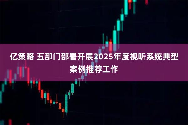 亿策略 五部门部署开展2025年度视听系统典型案例推荐工作