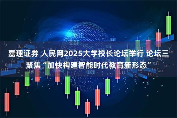 嘉理证券 人民网2025大学校长论坛举行 论坛三聚焦“加快构建智能时代教育新形态”