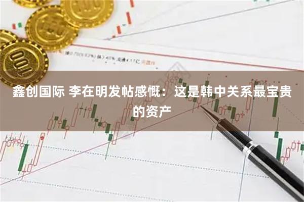 鑫创国际 李在明发帖感慨：这是韩中关系最宝贵的资产