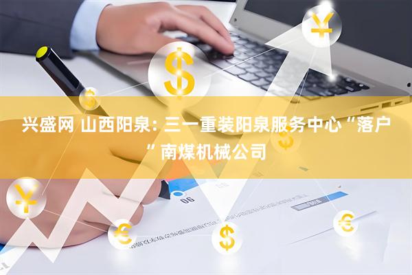 兴盛网 山西阳泉: 三一重装阳泉服务中心“落户”南煤机械公司